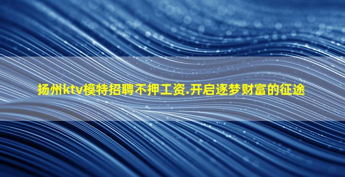 扬州ktv模特招聘不押工资.开启逐梦财富的征途